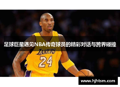 足球巨星遇见NBA传奇球员的精彩对话与跨界碰撞