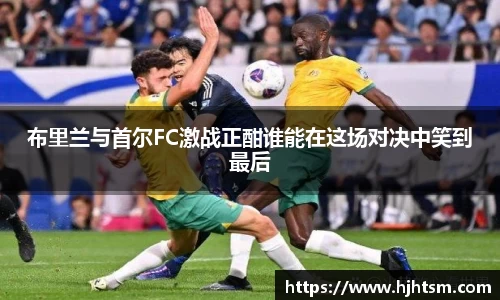 米兰布里兰与首尔FC激战正酣谁能在这场对决中笑到最后